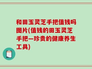 和田玉灵芝手把值钱吗图片(值钱的田玉灵芝手把—珍贵的健康养生工具)