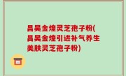 昌昊金煌灵芝孢子粉(昌昊金煌引进补气养生美肤灵芝孢子粉)