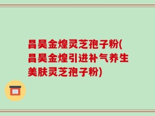 昌昊金煌灵芝孢子粉(昌昊金煌引进补气养生美肤灵芝孢子粉)