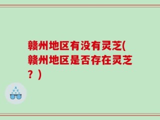 赣州地区有没有灵芝(赣州地区是否存在灵芝？)
