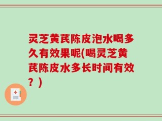 灵芝黄芪陈皮泡水喝多久有效果呢(喝灵芝黄芪陈皮水多长时间有效？)