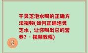 干灵芝泡水喝的正确方法视频(如何正确泡灵芝水，让你喝出它的营养？- 视频教程)