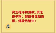 灵芝孢子粉爆款_灵芝孢子粉：健康养生新选择，爆款热销中！