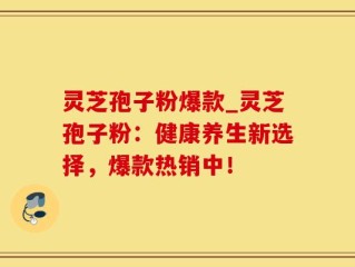 灵芝孢子粉爆款_灵芝孢子粉：健康养生新选择，爆款热销中！