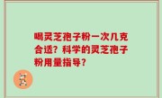 喝灵芝孢子粉一次几克合适？科学的灵芝孢子粉用量指导？
