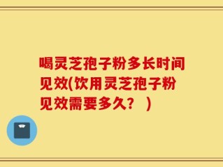 喝灵芝孢子粉多长时间见效(饮用灵芝孢子粉见效需要多久？ )