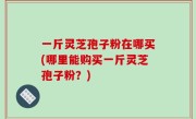 一斤灵芝孢子粉在哪买(哪里能购买一斤灵芝孢子粉？)