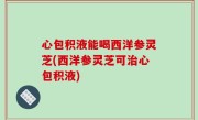 心包积液能喝西洋参灵芝(西洋参灵芝可治心包积液)