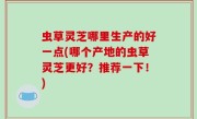 虫草灵芝哪里生产的好一点(哪个产地的虫草灵芝更好？推荐一下！)