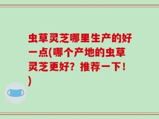 虫草灵芝哪里生产的好一点(哪个产地的虫草灵芝更好？推荐一下！)