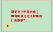 灵芝孢子粉是治啥 (神奇的灵芝孢子粉能治什么疾病？)
