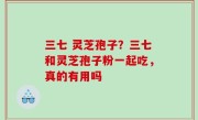 三七 灵芝孢子？三七和灵芝孢子粉一起吃，真的有用吗