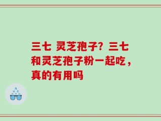 三七 灵芝孢子？三七和灵芝孢子粉一起吃，真的有用吗