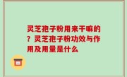 灵芝孢子粉用来干嘛的？灵芝孢子粉功效与作用及用量是什么
