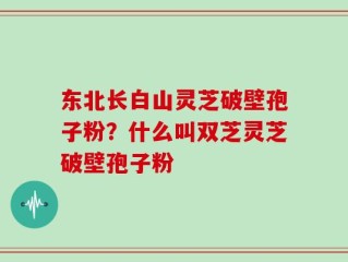 东北长白山灵芝破壁孢子粉？什么叫双芝灵芝破壁孢子粉