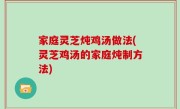 家庭灵芝炖鸡汤做法(灵芝鸡汤的家庭炖制方法)