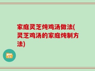 家庭灵芝炖鸡汤做法(灵芝鸡汤的家庭炖制方法)