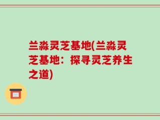 兰淼灵芝基地(兰淼灵芝基地：探寻灵芝养生之道)