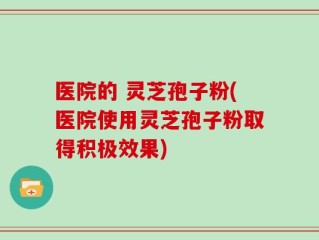 医院的 灵芝孢子粉(医院使用灵芝孢子粉取得积极效果)