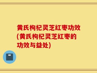 黄氏枸杞灵芝红枣功效(黄氏枸杞灵芝红枣的功效与益处)