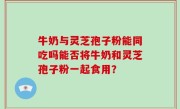牛奶与灵芝孢子粉能同吃吗能否将牛奶和灵芝孢子粉一起食用？