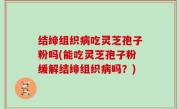 结缔组织病吃灵芝孢子粉吗(能吃灵芝孢子粉缓解结缔组织病吗？)