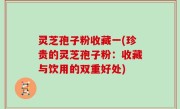 灵芝孢子粉收藏一(珍贵的灵芝孢子粉：收藏与饮用的双重好处)