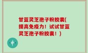 甘蓝灵芝孢子粉胶囊(提高免疫力！试试甘蓝灵芝孢子粉胶囊！)
