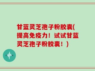 甘蓝灵芝孢子粉胶囊(提高免疫力！试试甘蓝灵芝孢子粉胶囊！)
