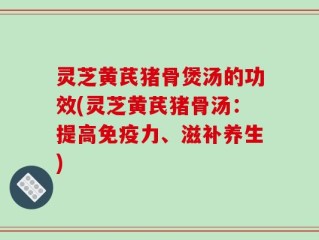 灵芝黄芪猪骨煲汤的功效(灵芝黄芪猪骨汤：提高免疫力、滋补养生)