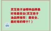 灵芝孢子油哪种品牌最好用最安全(灵芝孢子油品牌推荐：最安全、最好用的哪个？)