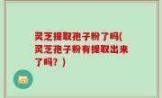 灵芝提取孢子粉了吗(灵芝孢子粉有提取出来了吗？)