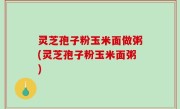 灵芝孢子粉玉米面做粥(灵芝孢子粉玉米面粥)