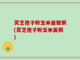 灵芝孢子粉玉米面做粥(灵芝孢子粉玉米面粥)