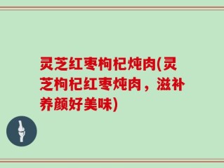 灵芝红枣枸杞炖肉(灵芝枸杞红枣炖肉，滋补养颜好美味)