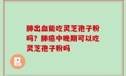 肺出血能吃灵芝孢子粉吗？肺癌中晚期可以吃灵芝孢子粉吗