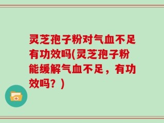 灵芝孢子粉对气血不足有功效吗(灵芝孢子粉能缓解气血不足，有功效吗？)