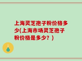 上海灵芝孢子粉价格多少(上海市场灵芝孢子粉价格是多少？)