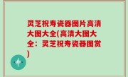 灵芝祝寿瓷器图片高清大图大全(高清大图大全：灵芝祝寿瓷器图赏)