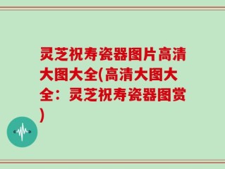 灵芝祝寿瓷器图片高清大图大全(高清大图大全：灵芝祝寿瓷器图赏)