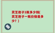 灵芝孢子1瓶多少钱(灵芝孢子一瓶价格是多少？)