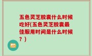 五色灵芝胶囊什么时候吃好(五色灵芝胶囊最佳服用时间是什么时候？)