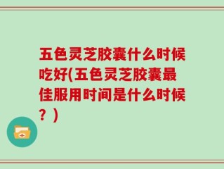 五色灵芝胶囊什么时候吃好(五色灵芝胶囊最佳服用时间是什么时候？)