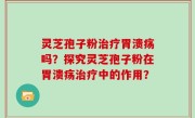 灵芝孢子粉治疗胃溃疡吗？探究灵芝孢子粉在胃溃疡治疗中的作用？