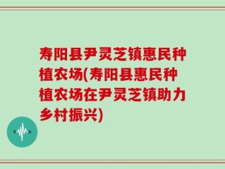 寿阳县尹灵芝镇惠民种植农场(寿阳县惠民种植农场在尹灵芝镇助力乡村振兴)