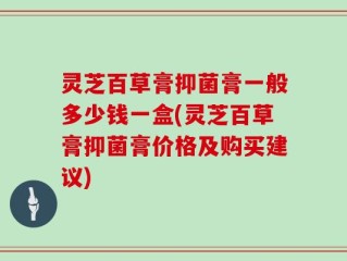灵芝百草膏抑菌膏一般多少钱一盒(灵芝百草膏抑菌膏价格及购买建议)