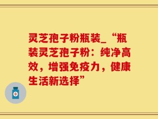 灵芝孢子粉瓶装_“瓶装灵芝孢子粉：纯净高效，增强免疫力，健康生活新选择”