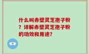 什么叫赤壁灵芝孢子粉？详解赤壁灵芝孢子粉的功效和用途？