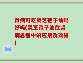 肾病可吃灵芝孢子油吗好吗(灵芝孢子油在肾病患者中的应用及效果)