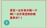 灵芝一公斤多少钱一个啊(一公斤灵芝的价格是多少？)